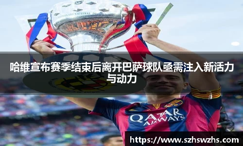 哈维宣布赛季结束后离开巴萨球队亟需注入新活力与动力