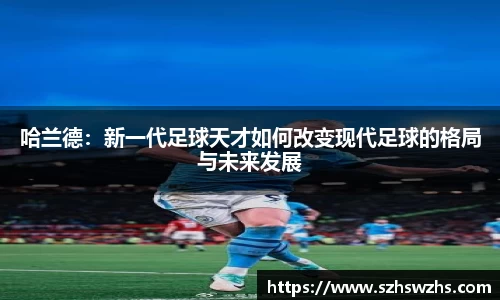 哈兰德：新一代足球天才如何改变现代足球的格局与未来发展